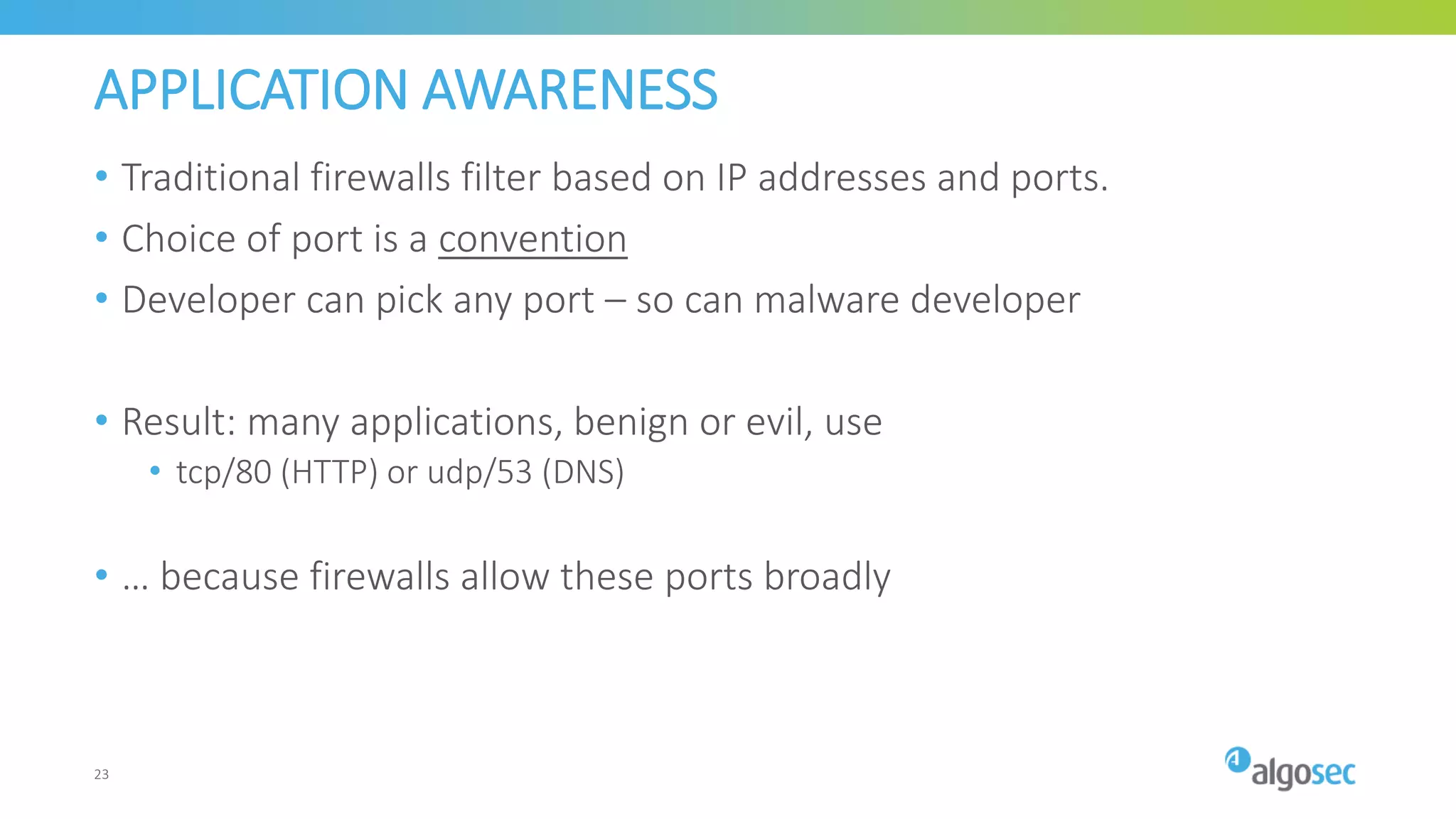 APPLICATION AWARENESS
• Traditional firewalls filter based on IP addresses and ports.
• Choice of port is a convention
• Developer can pick any port – so can malware developer
• Result: many applications, benign or evil, use
• tcp/80 (HTTP) or udp/53 (DNS)
• … because firewalls allow these ports broadly
23
 