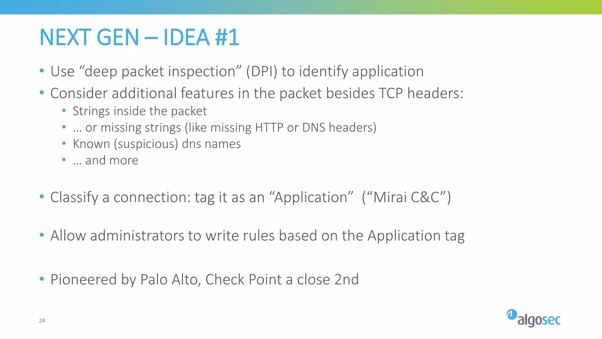 NEXT GEN – IDEA #1
• Use “deep packet inspection” (DPI) to identify application
• Consider additional features in the packet besides TCP headers:
• Strings inside the packet
• … or missing strings (like missing HTTP or DNS headers)
• Known (suspicious) dns names
• … and more
• Classify a connection: tag it as an “Application” (“Mirai C&C”)
• Allow administrators to write rules based on the Application tag
• Pioneered by Palo Alto, Check Point a close 2nd
24
 