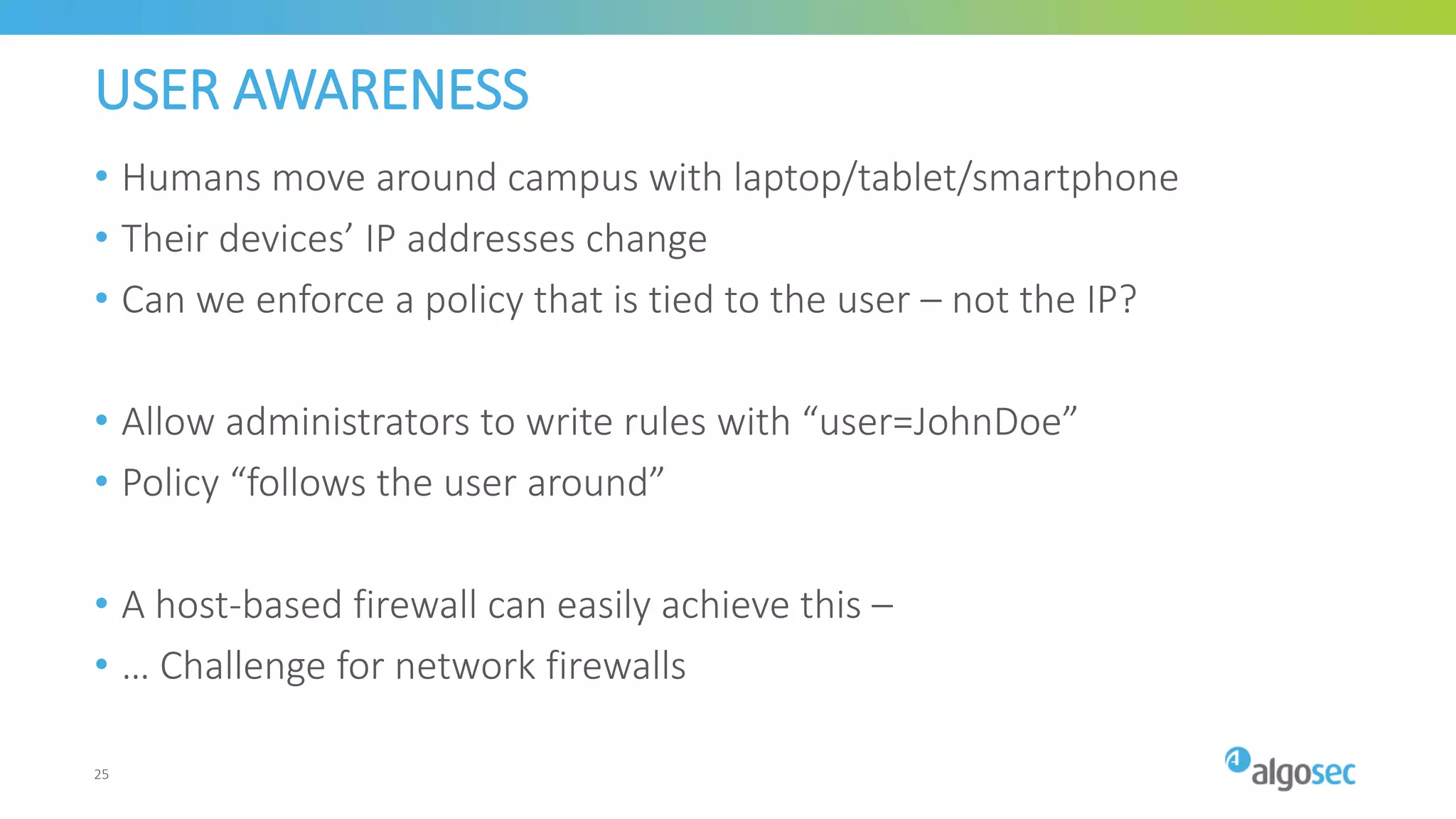 USER AWARENESS
• Humans move around campus with laptop/tablet/smartphone
• Their devices’ IP addresses change
• Can we enforce a policy that is tied to the user – not the IP?
• Allow administrators to write rules with “user=JohnDoe”
• Policy “follows the user around”
• A host-based firewall can easily achieve this –
• … Challenge for network firewalls
25
 