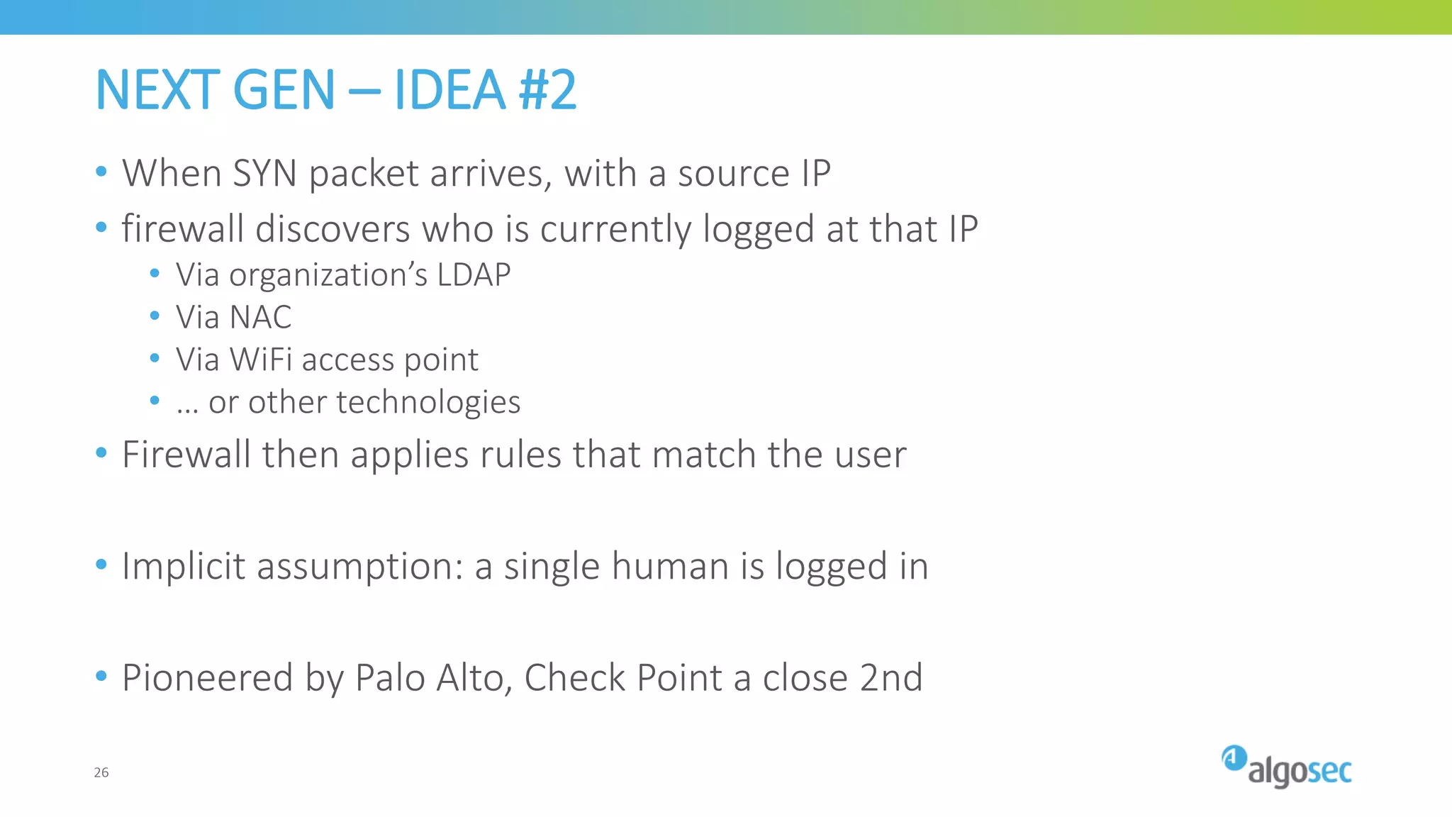 NEXT GEN – IDEA #2
• When SYN packet arrives, with a source IP
• firewall discovers who is currently logged at that IP
• Via organization’s LDAP
• Via NAC
• Via WiFi access point
• … or other technologies
• Firewall then applies rules that match the user
• Implicit assumption: a single human is logged in
• Pioneered by Palo Alto, Check Point a close 2nd
26
 