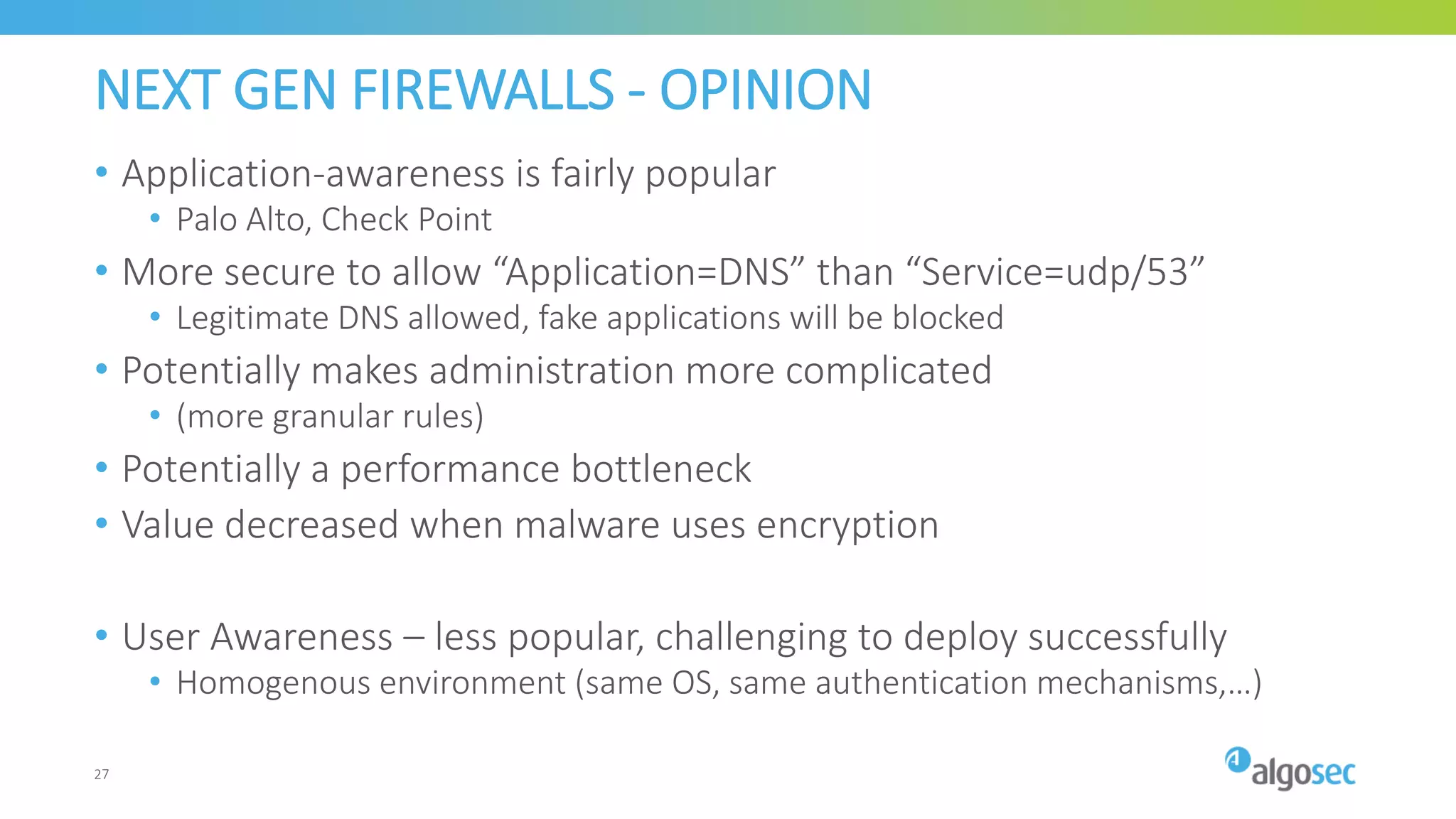 NEXT GEN FIREWALLS - OPINION
• Application-awareness is fairly popular
• Palo Alto, Check Point
• More secure to allow “Application=DNS” than “Service=udp/53”
• Legitimate DNS allowed, fake applications will be blocked
• Potentially makes administration more complicated
• (more granular rules)
• Potentially a performance bottleneck
• Value decreased when malware uses encryption
• User Awareness – less popular, challenging to deploy successfully
• Homogenous environment (same OS, same authentication mechanisms,…)
27
 