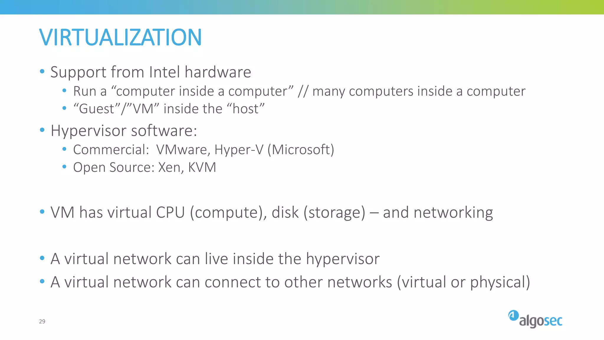 VIRTUALIZATION
• Support from Intel hardware
• Run a “computer inside a computer” // many computers inside a computer
• “Guest”/”VM” inside the “host”
• Hypervisor software:
• Commercial: VMware, Hyper-V (Microsoft)
• Open Source: Xen, KVM
• VM has virtual CPU (compute), disk (storage) – and networking
• A virtual network can live inside the hypervisor
• A virtual network can connect to other networks (virtual or physical)
29
 