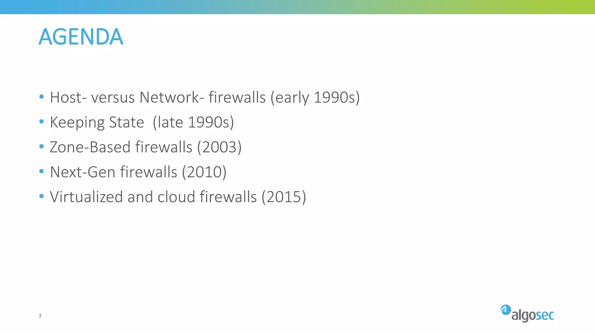 AGENDA
• Host- versus Network- firewalls (early 1990s)
• Keeping State (late 1990s)
• Zone-Based firewalls (2003)
• Next-Gen firewalls (2010)
• Virtualized and cloud firewalls (2015)
3
 