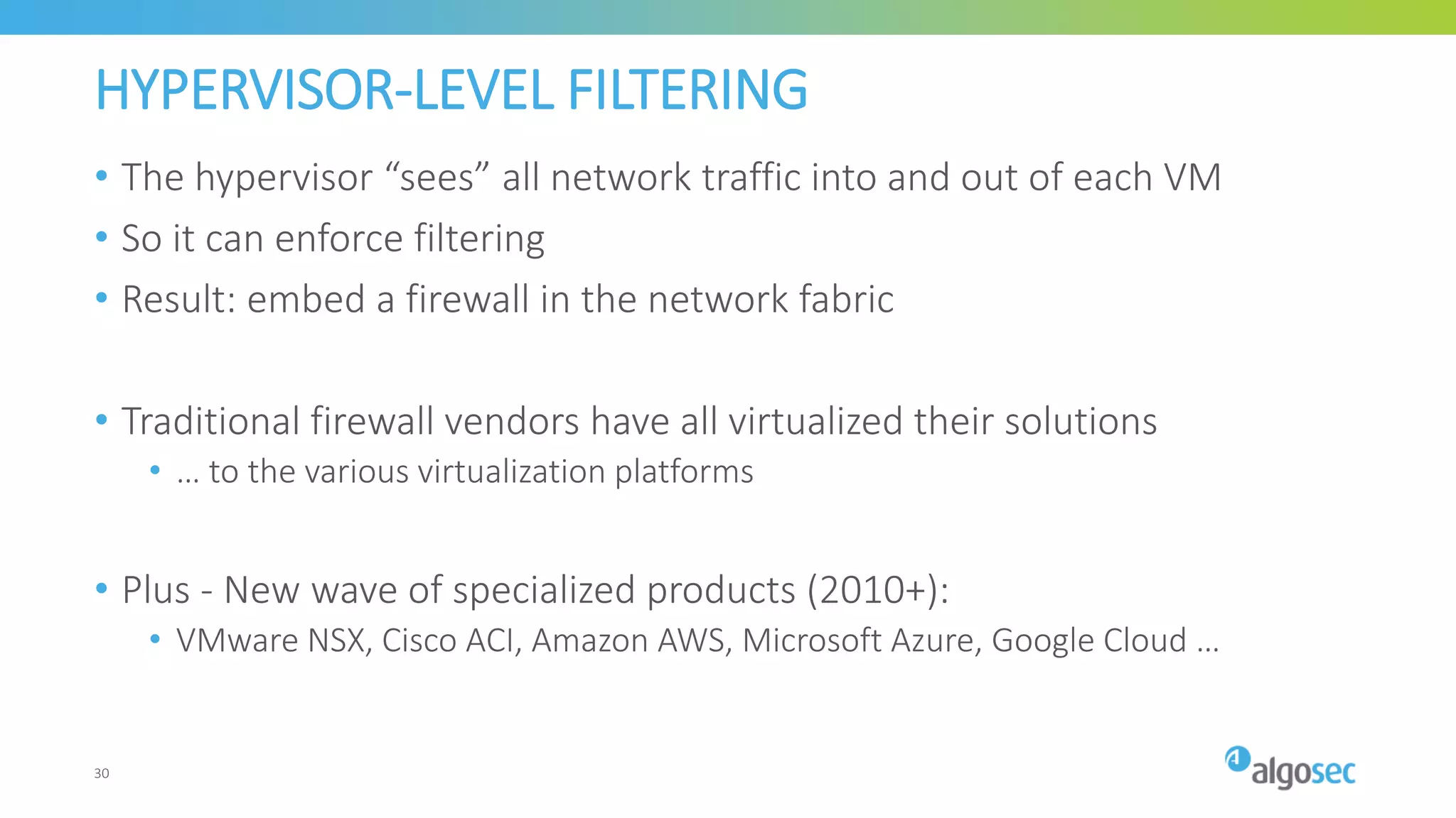 HYPERVISOR-LEVEL FILTERING
• The hypervisor “sees” all network traffic into and out of each VM
• So it can enforce filtering
• Result: embed a firewall in the network fabric
• Traditional firewall vendors have all virtualized their solutions
• … to the various virtualization platforms
• Plus - New wave of specialized products (2010+):
• VMware NSX, Cisco ACI, Amazon AWS, Microsoft Azure, Google Cloud …
30
 