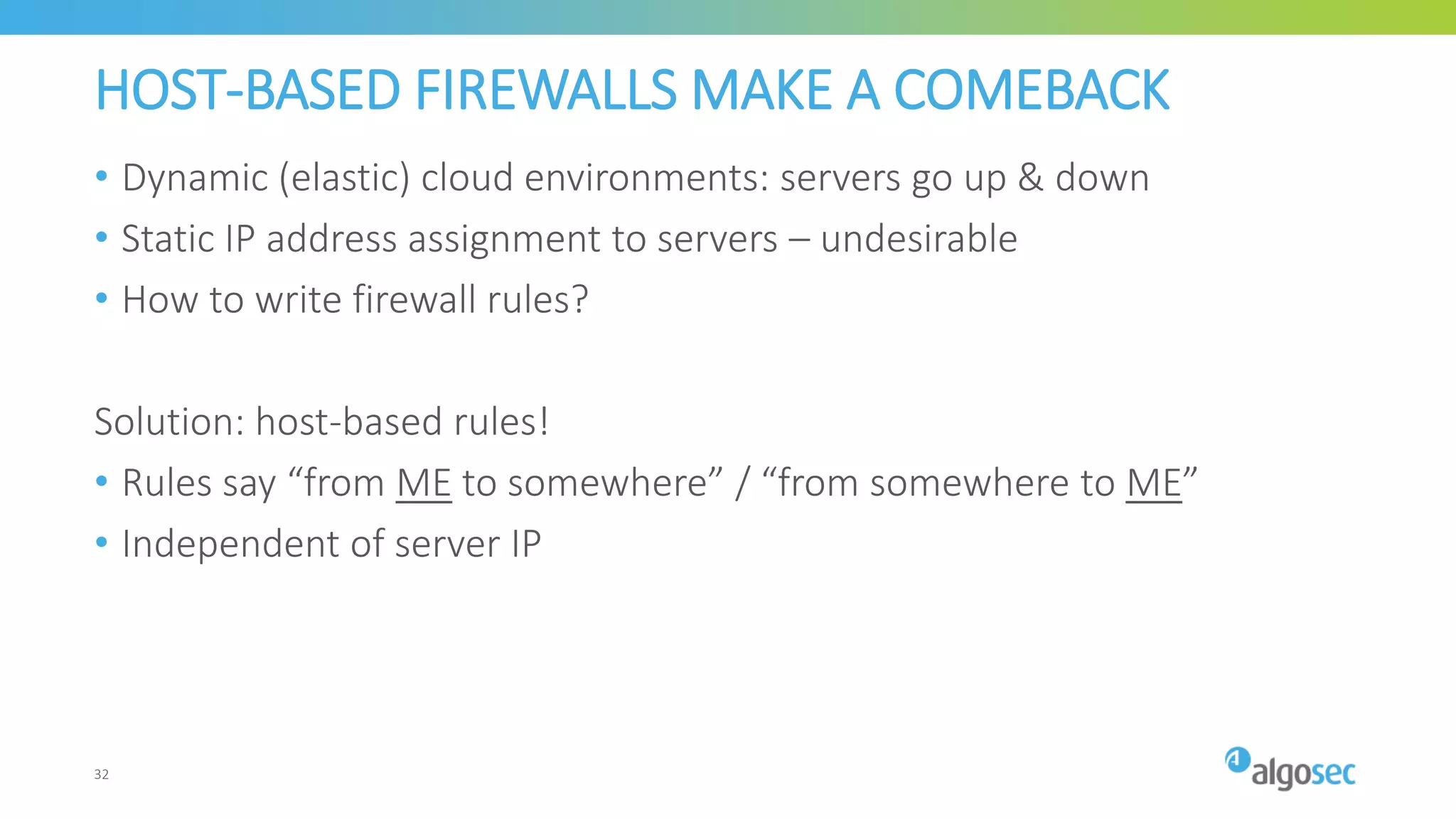 HOST-BASED FIREWALLS MAKE A COMEBACK
• Dynamic (elastic) cloud environments: servers go up & down
• Static IP address assignment to servers – undesirable
• How to write firewall rules?
Solution: host-based rules!
• Rules say “from ME to somewhere” / “from somewhere to ME”
• Independent of server IP
32
 