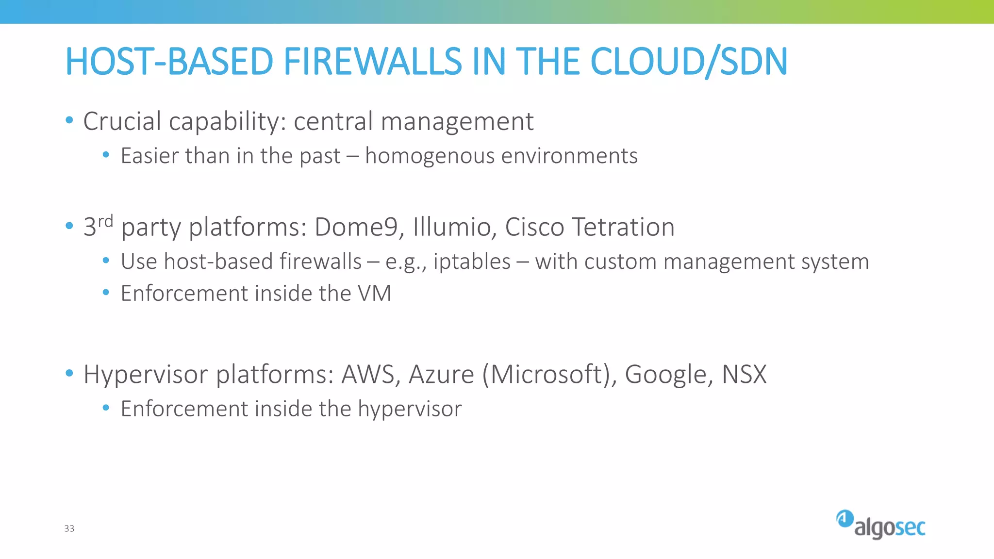 HOST-BASED FIREWALLS IN THE CLOUD/SDN
• Crucial capability: central management
• Easier than in the past – homogenous environments
• 3rd party platforms: Dome9, Illumio, Cisco Tetration
• Use host-based firewalls – e.g., iptables – with custom management system
• Enforcement inside the VM
• Hypervisor platforms: AWS, Azure (Microsoft), Google, NSX
• Enforcement inside the hypervisor
33
 
