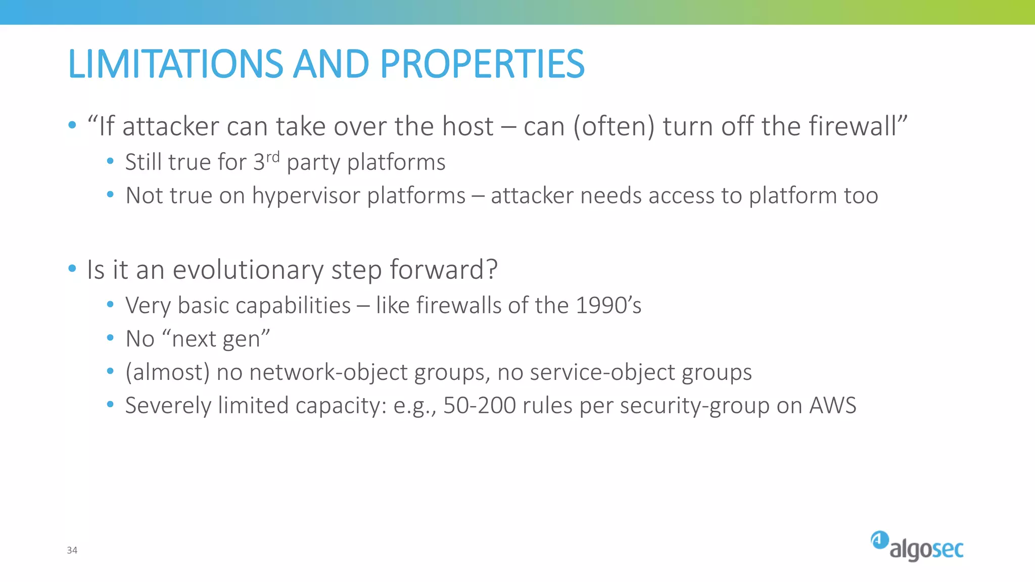 LIMITATIONS AND PROPERTIES
• “If attacker can take over the host – can (often) turn off the firewall”
• Still true for 3rd party platforms
• Not true on hypervisor platforms – attacker needs access to platform too
• Is it an evolutionary step forward?
• Very basic capabilities – like firewalls of the 1990’s
• No “next gen”
• (almost) no network-object groups, no service-object groups
• Severely limited capacity: e.g., 50-200 rules per security-group on AWS
34
 