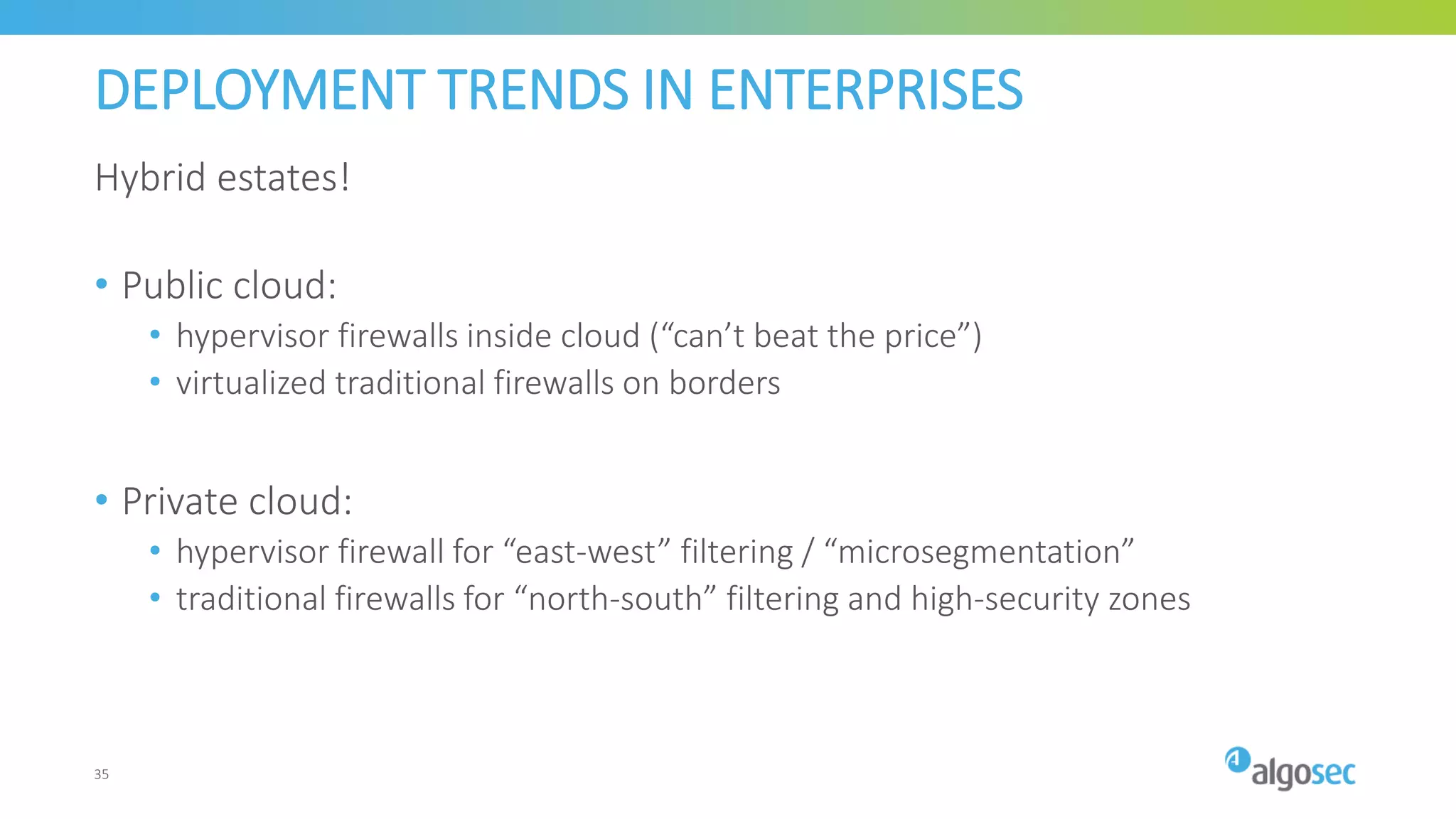 DEPLOYMENT TRENDS IN ENTERPRISES
Hybrid estates!
• Public cloud:
• hypervisor firewalls inside cloud (“can’t beat the price”)
• virtualized traditional firewalls on borders
• Private cloud:
• hypervisor firewall for “east-west” filtering / “microsegmentation”
• traditional firewalls for “north-south” filtering and high-security zones
35
 