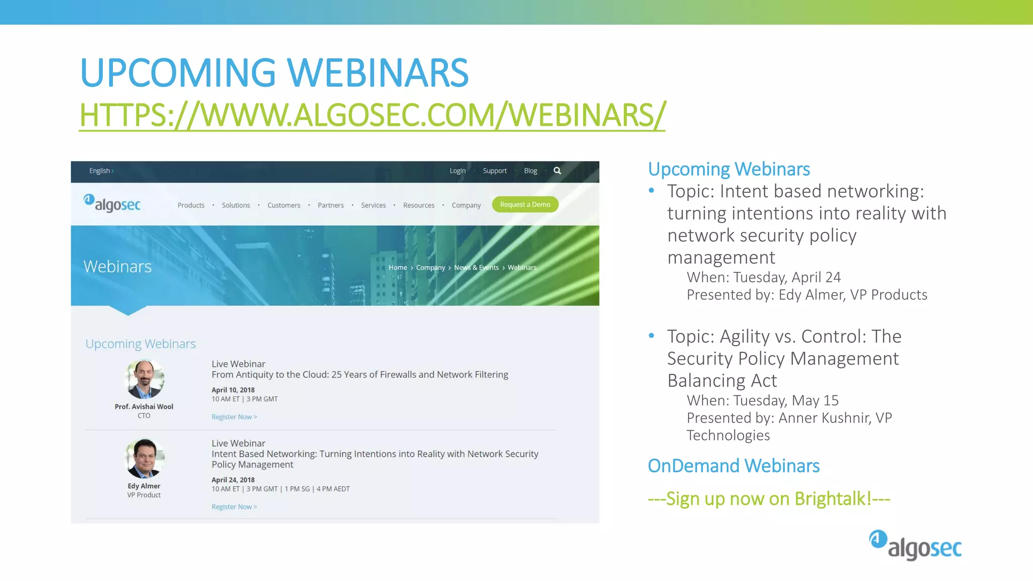 UPCOMING WEBINARS
HTTPS://WWW.ALGOSEC.COM/WEBINARS/
Upcoming Webinars
• Topic: Intent based networking:
turning intentions into reality with
network security policy
management
When: Tuesday, April 24
Presented by: Edy Almer, VP Products
• Topic: Agility vs. Control: The
Security Policy Management
Balancing Act
When: Tuesday, May 15
Presented by: Anner Kushnir, VP
Technologies
OnDemand Webinars
---Sign up now on Brightalk!---
 