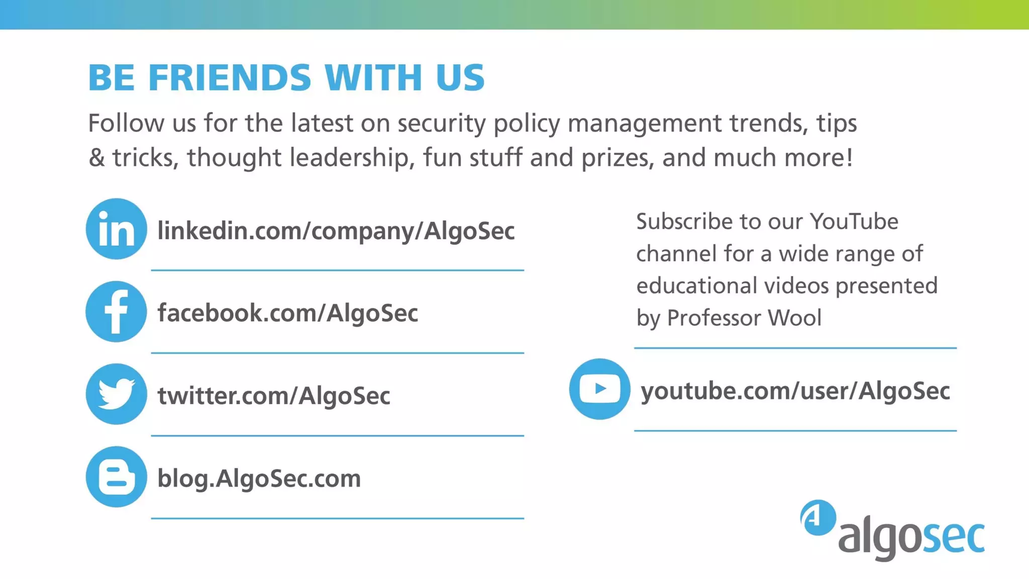 BE OUR FRIEND
Follow us for the latest on security policy management trends, tips &
tricks, thought leadership, fun stuff and prizes, and much more!
And subscribe to our YouTube channel for a wide range of educational
videos presented by Prof. Wool
www.linkedin.com/company/algosec
www.facebook.com/AlgoSec
www.youtube.com/user/AlgoSec
www.twitter.com/algosec
blog.algosec.com
 