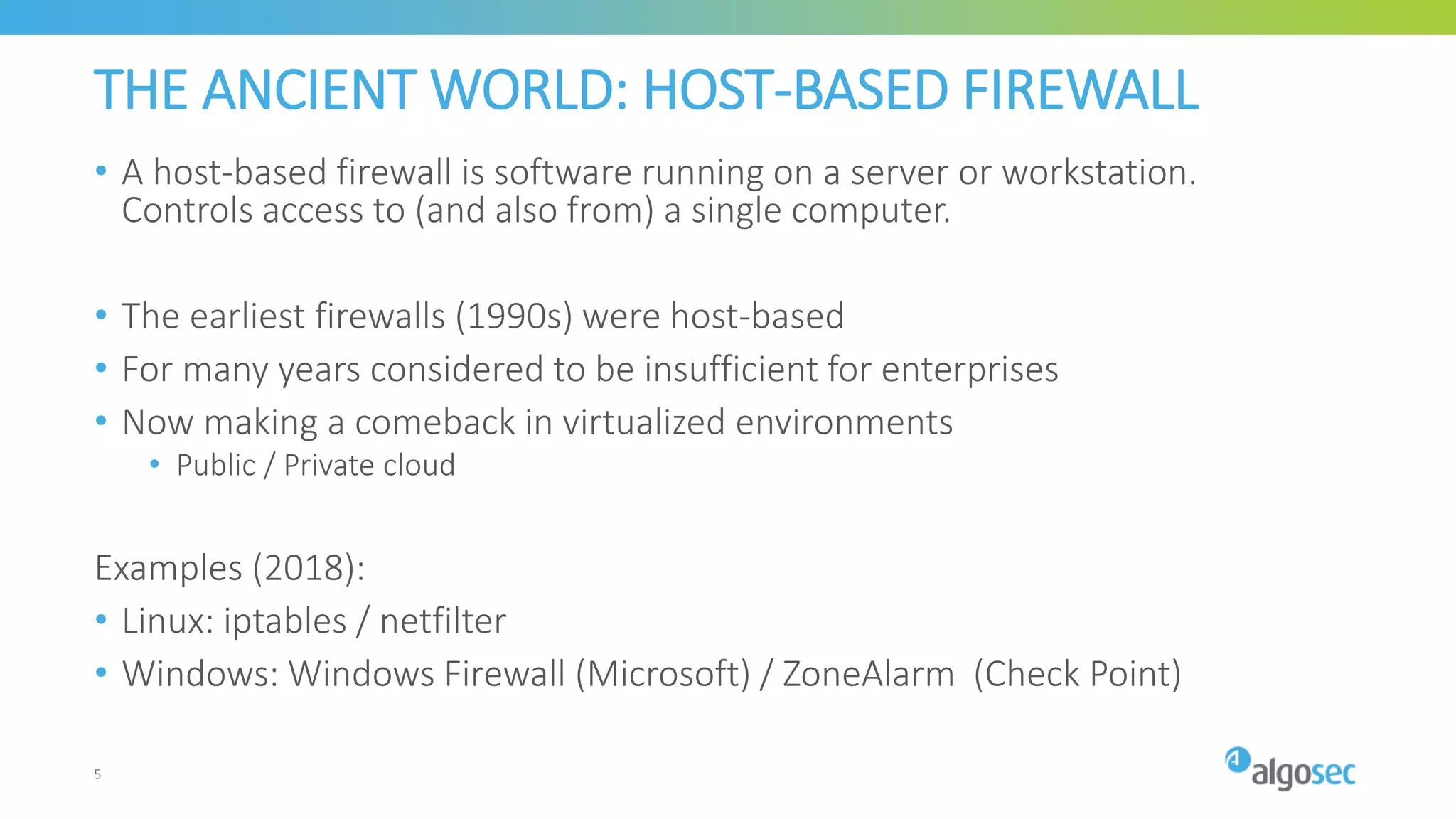 THE ANCIENT WORLD: HOST-BASED FIREWALL
• A host-based firewall is software running on a server or workstation.
Controls access to (and also from) a single computer.
• The earliest firewalls (1990s) were host-based
• For many years considered to be insufficient for enterprises
• Now making a comeback in virtualized environments
• Public / Private cloud
Examples (2018):
• Linux: iptables / netfilter
• Windows: Windows Firewall (Microsoft) / ZoneAlarm (Check Point)
5
 