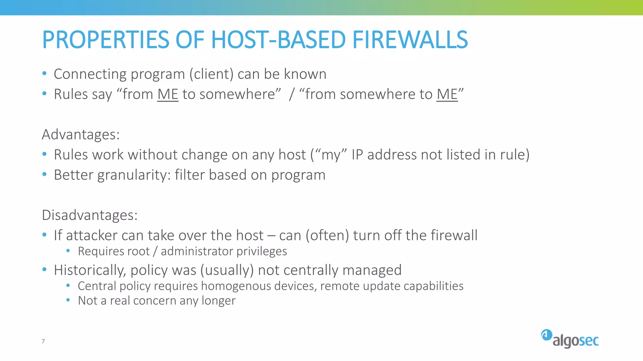 PROPERTIES OF HOST-BASED FIREWALLS
• Connecting program (client) can be known
• Rules say “from ME to somewhere” / “from somewhere to ME”
Advantages:
• Rules work without change on any host (“my” IP address not listed in rule)
• Better granularity: filter based on program
Disadvantages:
• If attacker can take over the host – can (often) turn off the firewall
• Requires root / administrator privileges
• Historically, policy was (usually) not centrally managed
• Central policy requires homogenous devices, remote update capabilities
• Not a real concern any longer
7
 