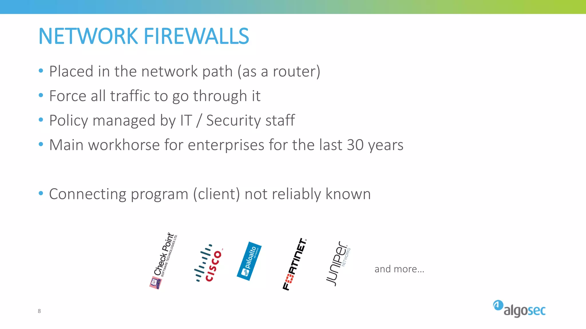 NETWORK FIREWALLS
• Placed in the network path (as a router)
• Force all traffic to go through it
• Policy managed by IT / Security staff
• Main workhorse for enterprises for the last 30 years
• Connecting program (client) not reliably known
and more…
8
 