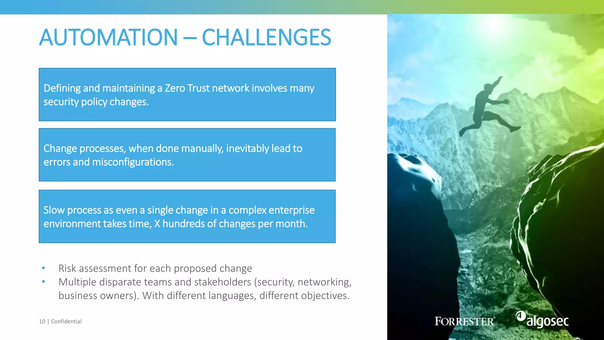 AUTOMATION – CHALLENGES
10 | Confidential
Defining and maintaining a Zero Trust network involves many
security policy changes.
Change processes, when done manually, inevitably lead to
errors and misconfigurations.
• Risk assessment for each proposed change
• Multiple disparate teams and stakeholders (security, networking,
business owners). With different languages, different objectives.
Slow process as even a single change in a complex enterprise
environment takes time, X hundreds of changes per month.
 