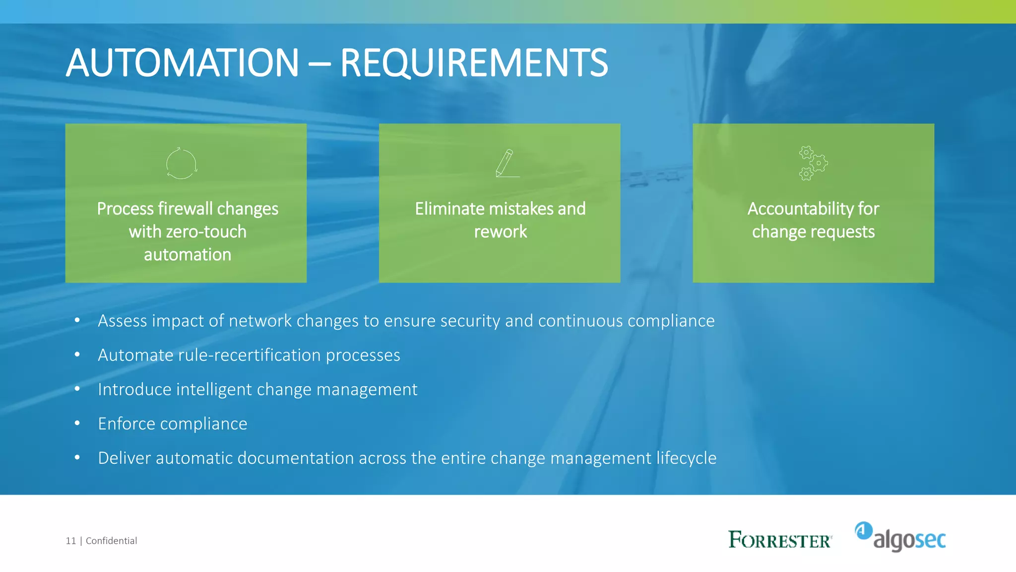 AUTOMATION – REQUIREMENTS
11 | Confidential
Process firewall changes
with zero-touch
automation
Eliminate mistakes and
rework
Accountability for
change requests
• Assess impact of network changes to ensure security and continuous compliance
• Automate rule-recertification processes
• Introduce intelligent change management
• Enforce compliance
• Deliver automatic documentation across the entire change management lifecycle
 