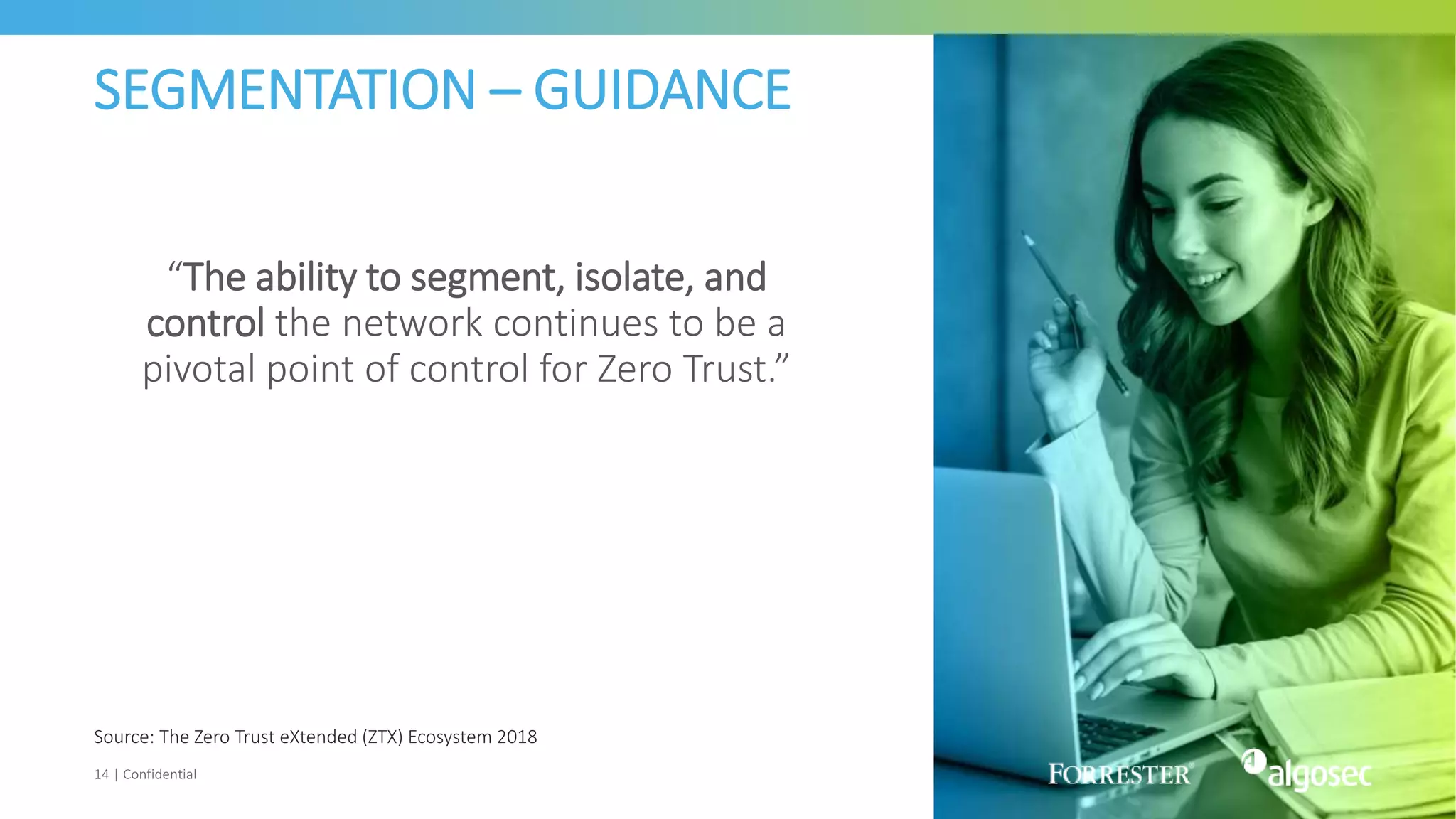 SEGMENTATION – GUIDANCE
“The ability to segment, isolate, and
control the network continues to be a
pivotal point of control for Zero Trust.”
14 | Confidential
Source: The Zero Trust eXtended (ZTX) Ecosystem 2018
 