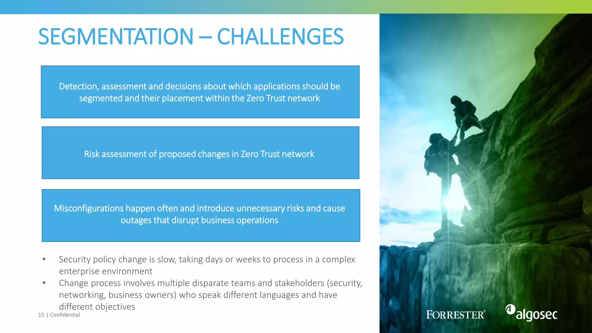 SEGMENTATION – CHALLENGES
15 | Confidential
• Security policy change is slow, taking days or weeks to process in a complex
enterprise environment
• Change process involves multiple disparate teams and stakeholders (security,
networking, business owners) who speak different languages and have
different objectives
Detection, assessment and decisions about which applications should be
segmented and their placement within the Zero Trust network
Risk assessment of proposed changes in Zero Trust network
Misconfiguratons
happen
Misconfigurations happen often and introduce unnecessary risks and cause
outages that disrupt business operations
 