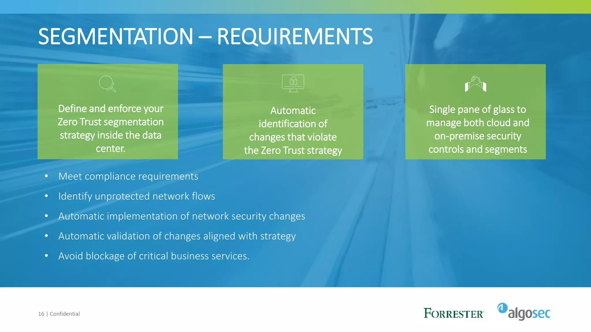 SEGMENTATION – REQUIREMENTS
16 | Confidential
Define and enforce your
Zero Trust segmentation
strategy inside the data
center.
Automatic
identification of
changes that violate
the Zero Trust strategy
Single pane of glass to
manage both cloud and
on-premise security
controls and segments
• Meet compliance requirements
• Identify unprotected network flows
• Automatic implementation of network security changes
• Automatic validation of changes aligned with strategy
• Avoid blockage of critical business services.
 