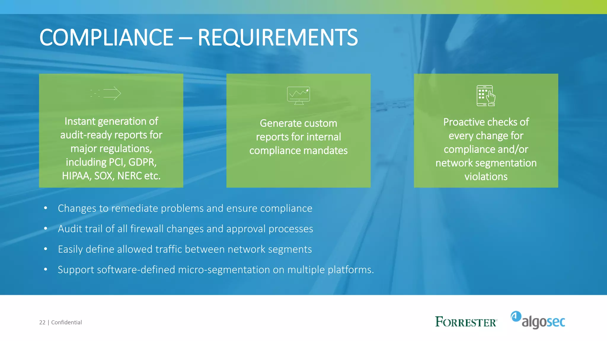 COMPLIANCE – REQUIREMENTS
22 | Confidential
Instant generation of
audit-ready reports for
major regulations,
including PCI, GDPR,
HIPAA, SOX, NERC etc.
Generate custom
reports for internal
compliance mandates
Proactive checks of
every change for
compliance and/or
network segmentation
violations
• Changes to remediate problems and ensure compliance
• Audit trail of all firewall changes and approval processes
• Easily define allowed traffic between network segments
• Support software-defined micro-segmentation on multiple platforms.
 