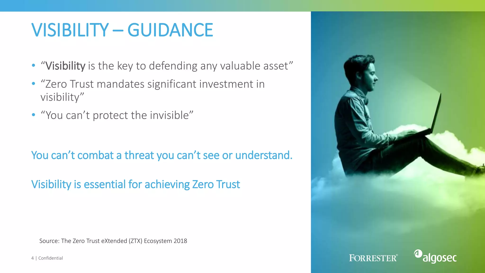 VISIBILITY – GUIDANCE
• “Visibility is the key to defending any valuable asset”
• “Zero Trust mandates significant investment in
visibility”
• “You can’t protect the invisible”
4 | Confidential
Source: The Zero Trust eXtended (ZTX) Ecosystem 2018
You can’t combat a threat you can’t see or understand.
Visibility is essential for achieving Zero Trust
 