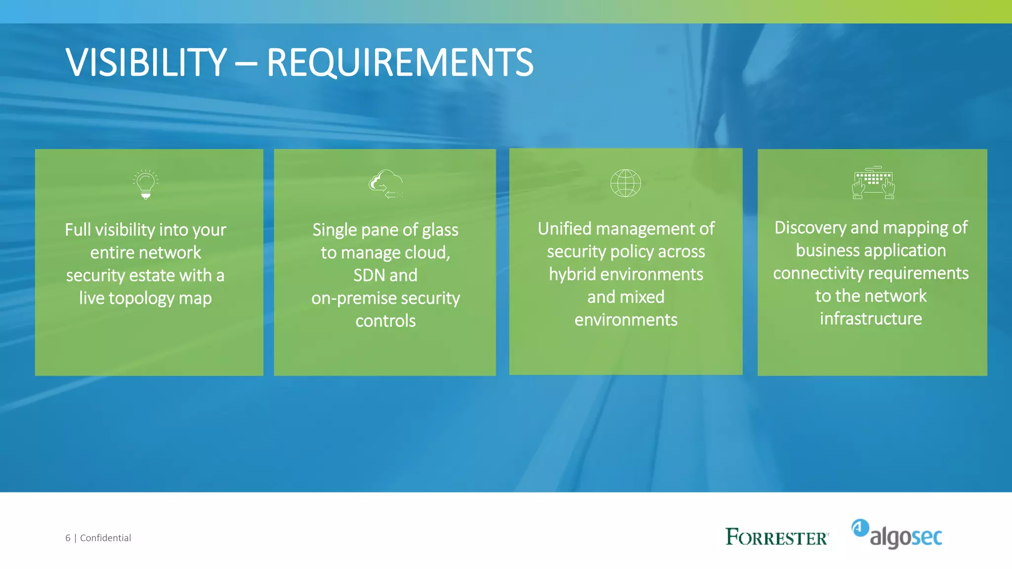 VISIBILITY – REQUIREMENTS
6 | Confidential
Full visibility into your
entire network
security estate with a
live topology map
Single pane of glass
to manage cloud,
SDN and
on-premise security
controls
Unified management of
security policy across
hybrid environments
and mixed
environments
Discovery and mapping of
business application
connectivity requirements
to the network
infrastructure
 
