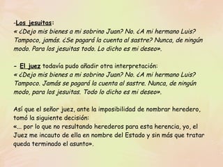 Los jesuitas :   « ¿Dejo mis bienes a mi sobrino Juan? No. ¿A mi hermano Luis? Tampoco, jamás. ¿Se pagará la cuenta al sastre? Nunca, de ningún modo. Para los jesuitas todo. Lo dicho es mi deseo».   -  El juez  todavía pudo añadir otra interpretación: « ¿Dejo mis bienes a mi sobrino Juan? No. ¿A mi hermano Luis? Tampoco. Jamás se pagará la cuenta al sastre. Nunca, de ningún modo, para los jesuitas. Todo lo dicho es mi deseo». Así que el señor juez, ante la imposibilidad de nombrar heredero, tomó la siguiente decisión: «... por lo que no resultando herederos para esta herencia, yo, el Juez me incauto de ella en nombre del Estado y sin más que tratar queda terminado el asunto».  