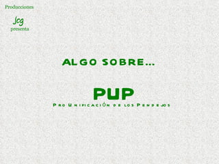 Producciones  Jcg  presenta ALGO SOBRE…   P U P Pro Unificación de los Pendejos 