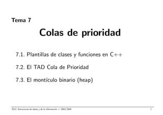 Tema 7
Colas de prioridad
7.1. Plantillas de clases y funciones en C++
7.2. El TAD Cola de Prioridad
7.3. El mont´ıculo binario (heap)
IS13. Estructuras de datos y de la informaci´on — 2003/2004 1
 