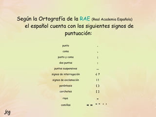 Según la Ortografía de la  RAE   (Real Academia Española)   el español cuenta con los siguientes signos de puntuación:  Jcg « »  " “   ' '  comillas - raya  [ ] corchetes ( ) paréntesis ¡ ! signos de exclamación ¿ ? signos de interrogación ... puntos suspensivos : dos puntos ; punto y coma , coma . punto 
