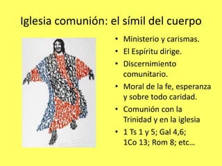 Iglesia comunión: el símil del cuerpo
• Ministerio y carismas.
• El Espíritu dirige.
• Discernimiento
comunitario.
• Moral de la fe, esperanza
y sobre todo caridad.
• Comunión con la
Trinidad y en la iglesia
• 1 Ts 1 y 5; Gal 4,6;
1Co 13; Rom 8; etc…
 
