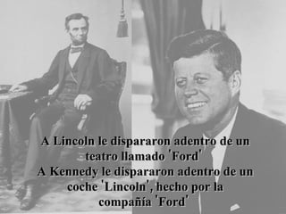 A Lincoln le dispararon adentro de un teatro llamado 'Ford'  A Kennedy le dispararon adentro de un coche 'Lincoln', hecho por la compañía 'Ford'   