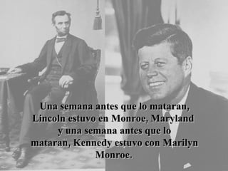 Una semana antes que lo mataran, Lincoln estuvo en Monroe, Maryland  y una semana antes que lo mataran, Kennedy estuvo con Marilyn Monroe.   