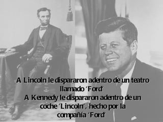 A Lincoln  dispararon adentro de un teatro
         le
             llamado 'Ford'
  A Kennedy  dispararon adentro de un
             le
       coche 
            'Lincoln', hecho por la
            compañía  'Ford'
 