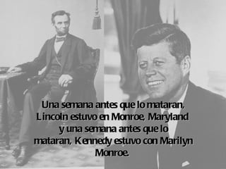 Una semana antes que lo mataran,
Lincoln estuvo en Monroe, Maryland
     y una semana antes que lo
mataran, Kennedy  estuvo con Marilyn
              Monroe.
 