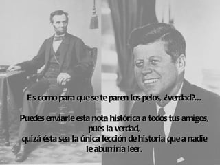 E s como para que se te paren los pelos, ¿verdad?...
                            
Puedes enviarle esta nota histórica a todos tus amigos,
                    pues la verdad,
quizá ésta  la 
          sea única lección de historia que a nadie
                   le aburriría leer.
 
