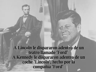 A Lincoln le dispararon adentro de un teatro llamado 'Ford'  A Kennedy le dispararon adentro de un coche 'Lincoln', hecho por la compañía 'Ford'   