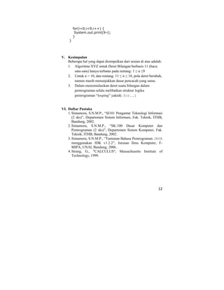 12
for(i=0;i<9;i++) {
System.out.print(9-i);
}
}
V. Kesimpulan
Beberapa hal yang dapat disimpulkan dari uraian di atas adalah:
1. Algoritma XYZ untuk Deret Bilangan berbasis 11 (baca:
satu-satu) hanya terbatas pada rentang: 1 ≤ n ≤9
2. Untuk n = 10, dan rentang: 11 ≤ n ≤ 18, pola deret berubah,
namun masih menunjukkan dasar pencacah yang sama.
3. Dalam mensimulasikan deret suatu bilangan dalam
pemrograman selalu melibatkan struktur logika
pemrograman “looping” yaknik: for..i
VI. Daftar Pustaka
1.Simamora, S.N.M.P., “SI101 Pengantar Teknologi Informasi
(2 sks)”, Departemen Sistem Informasi, Fak. Teknik, ITHB,
Bandung, 2002.
2.Simamora, S.N.M.P., “SK-100 Dasar Komputer dan
Pemrograman (2 sks)”, Departemen Sistem Komputer, Fak.
Teknik, ITHB, Bandung, 2002.
3.Simamora, S.N.M.P., “Tuntunan Bahasa Pemrograman JAVA
menggunakan JDK v1.2.2”, Jurusan Ilmu Komputer, F-
MIPA, UNAI, Bandung, 2006..
4.Strang, G., "CALCULUS", Massachusetts Institute of
Technology, 1999.
 
