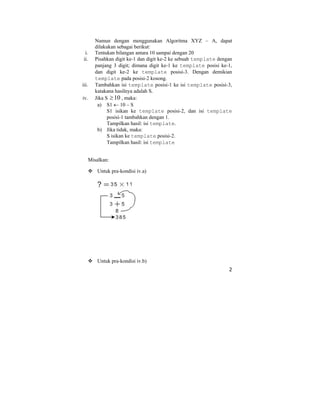 2
Namun dengan menggunakan Algoritma XYZ – A, dapat
dilakukan sebagai berikut:
i. Tentukan bilangan antara 10 sampai dengan 20
ii. Pisahkan digit ke-1 dan digit ke-2 ke sebuah template dengan
panjang 3 digit; dimana digit ke-1 ke template posisi ke-1,
dan digit ke-2 ke template posisi-3. Dengan demikian
template pada posisi-2 kosong.
iii. Tambahkan isi template posisi-1 ke isi template posisi-3,
katakana hasilnya adalah S.
iv. Jika S 10≥ , maka:
a) S1 ← 10 – S
S1 isikan ke template posisi-2, dan isi template
posisi-1 tambahkan dengan 1.
Tampilkan hasil: isi template.
b) Jika tidak, maka:
S isikan ke template posisi-2.
Tampilkan hasil: isi template
Misalkan:
Untuk pra-kondisi iv.a)
Untuk pra-kondisi iv.b)
 