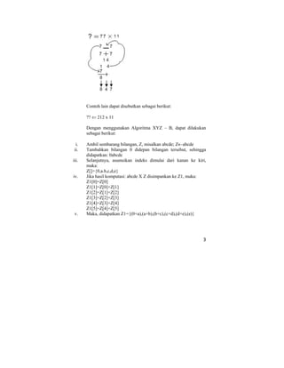 3
Contoh lain dapat disebutkan sebagai berikut:
?? ⇐ 212 x 11
Dengan menggunakan Algoritma XYZ – B, dapat dilakukan
sebagai berikut:
i. Ambil sembarang bilangan, Z, misalkan abcde; Z←abcde
ii. Tambahkan bilangan 0 didepan bilangan tersebut, sehingga
didapatkan: 0abcde
iii. Selanjutnya, asumsikan indeks dimulai dari kanan ke kiri,
maka:
Z[]={0,a.b,c,d,e}
iv. Jika hasil komputasi: abcde X Z disimpankan ke Z1, maka:
Z1[0]=Z[0]
Z1[1]=Z[0]+Z[1]
Z1[2]=Z[1]+Z[2]
Z1[3]=Z[2]+Z[3]
Z1[4]=Z[3]+Z[4]
Z1[5]=Z[4]+Z[5]
v. Maka, didapatkan Z1={(0+a),(a+b),(b+c),(c+d),(d+e),(e)}
 