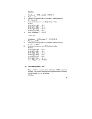 4
Simulasi:
Misalkan: Z = 2332, maka Z1 = 2332 X 11
i. Z[]={2,3,3,2}
ii. Tambahkan bilangan 0 ke larik terakhir, maka didapatkan:
Z[]={0,2,3,3,2}
iii. Uraikan setiap elemen larik Z1[] sebagai berikut:
Z1[0]=2
Z1[1]=Z[0]+Z[1]= 2 + 3 = 5
Z1[2]=Z[1]+Z[2]= 3 + 3 = 6
Z1[3]=Z[2]+Z[3]= 3 + 2 = 5
Z1[4]=Z[3]+Z[4]= 2 + 0 = 2
iv. Maka didapatkan Z1 = 25652
Contoh lain:
Misalkan: Z = 521412, maka Z1 = 521412 X 11
v. Z[]={5,2,1,4,1,2}
vi. Tambahkan bilangan 0 ke larik terakhir, maka didapatkan:
Z[]={0,5,2,1,4,1,2}
vii. Uraikan setiap elemen larik Z1[] sebagai berikut:
Z1[0]=2
Z1[1]=Z[0]+Z[1]= 2 + 1 = 3
Z1[2]=Z[1]+Z[2]= 1 + 4 = 5
Z1[3]=Z[2]+Z[3]= 4 + 1 = 5
Z1[4]=Z[3]+Z[4]= 1 + 2 = 3
Z1[5]=Z[4]+Z[5]= 2 + 5 = 7
Z1[7]=Z[5]+Z[6]= 5 + 0 = 5
Maka didapatkan Z1 = 5735532
II. Deret Bilangan dan Larik
Yang dimaksud dengan Deret Bilangan adalah sejumlah
bilangan yang tersajikan menggunakan pola arithmatika sampai
indeks bilangan ke-i tak berhingga.
Misalkan:
 