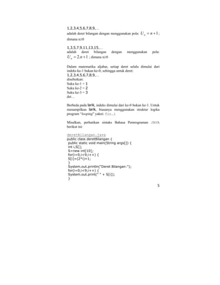 5
1,2,3,4,5,6,7,8,9,…
adalah deret bilangan dengan menggunakan pola: 1+= nUn ;
dimana n≥0
1,3,5,7,9,11,13,15,…
adalah deret bilangan dengan menggunakan pola:
1.2 += nUn ; dimana n≥0
Dalam matematika aljabar, setiap deret selalu dimulai dari
indeks ke-1 bukan ke-0; sehingga untuk deret:
1,2,3,4,5,6,7,8,9,…
disebutkan:
Suku ke-1 = 1
Suku ke-2 = 2
Suku ke-3 = 3
dst…
Berbeda pada larik, indeks dimulai dari ke-0 bukan ke-1. Untuk
menampilkan larik, biasanya menggunakan struktur logika
program “looping” yakni: for…i
Misalkan, perhatikan sintaks Bahasa Pemrograman JAVA
berikut ini:
deretBilangan.java
public class deretBilangan {
public static void main(String args[]) {
int i,S[];
S=new int[10];
for(i=0;i<9;i++) {
S[i]=(2*i)+1;
}
System.out.println("Deret Bilangan:");
for(i=0;i<9;i++) {
System.out.print(" " + S[i]);
}
 