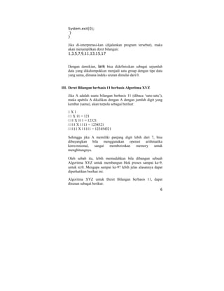 6
System.exit(0);
}
}
Jika di-interpretasi-kan (dijalankan program tersebut), maka
akan menampilkan deret bilangan:
1,3,5,7,9,11,13,15,17
Dengan demikian, larik bisa didefinisikan sebagai sejumlah
data yang dikelompokkan menjadi satu group dengan tipe data
yang sama, dimana indeks urutan dimulai dari 0.
III. Deret Bilangan berbasis 11 berbasis Algoritma XYZ
Jika A adalah suatu bilangan berbasis 11 (dibaca ‘satu-satu’),
maka apabila A dikalikan dengan A dengan jumlah digit yang
kembar (sama), akan terpola sebagai berikut:
1 X 1
11 X 11 = 121
111 X 111 = 12321
1111 X 1111 = 1234321
11111 X 11111 = 123454321
Sehingga jika A memiliki panjang digit lebih dari 7, bisa
dibayangkan bila menggunakan operasi arithmatika
konvensional, sangat memboroskan memory untuk
menghitungnya.
Oleh sebab itu, lebih memudahkan bila dibangun sebuah
Algoritma XYZ untuk membangun blok proses sampai ke-9,
untuk n≥0. Mengapa sampai ke-9? lebih jelas alasannya dapat
diperhatikan berikut ini:
Algoritma XYZ untuk Deret Bilangan berbasis 11, dapat
disusun sebagai berikut:
 