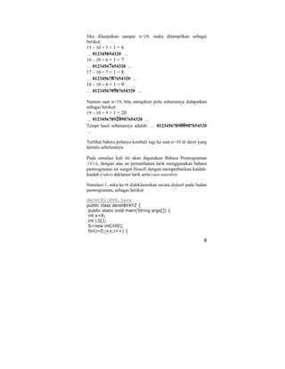8
Jika dilanjutkan sampai n=18, maka ditampilkan sebagai
berikut:
15 – 10 = 5 + 1 = 6
… 012345654320 …
16 – 10 = 6 + 1 = 7
… 01234567654320 …
17 – 10 = 7 + 1 = 8
… 0123456787654320 …
18 – 10 = 8 + 1 = 9
… 012345678987654320 …
Namun saat n=19, bila mengikuti pola seharusnya didapatkan
sebagai berikut:
19 – 10 = 9 + 1 = 20
… 012345678920987654320 …
Tetapi hasil sebenarnya adalah: … 012345678900987654320
…
Terlihat bahwa polanya kembali lagi ke saat n=10 di deret yang
tertulis sebelumnya.
Pada simulasi kali ini akan digunakan Bahasa Pemrograman
JAVA, dengan alas an pemanfaatan larik menggunakan bahasa
pemrograman ini sangat filosofi dengan memperhatikan kaidah-
kaidah (rules) deklarasi larik serta case-sensitive.
Simulasi-1, suku ke-n dideklarasikan secara default pada badan
pemrograman, sebagai berikut:
deretBilXYZ.java
public class deretBilXYZ {
public static void main(String args[]) {
int x=9;
int i,S[];
S=new int[100];
for(i=0;i<x;i++) {
 