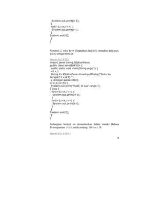 9
System.out.print(i+1);
}
for(i=1;i<x;i++) {
System.out.print(x-i);
}
System.exit(0);
}
}
Simulasi-2, suku ke-n didapatkan dari nilai masukan dari user,
yakni sebagai berikut:
deretBilXYZn
import javax.swing.JOptionPane;
public class deretBilXYZn {
public static void main(String args[]) {
int x,i;
String X=JOptionPane.showInputDialog("Suku ke
berapa?(1 s.d 9):");
x=Integer.parseInt(X);
if(x<1||x>9) {
System.out.print("Maaf, di luar range.");
} else {
for(i=0;i<x;i++) {
System.out.print(i+1);
}
for(i=1;i<x;i++) {
System.out.print(x-i);
}
}
System.exit(0);
}
}
Sedangkan berikut ini disimulasikan dalam sintaks Bahasa
Pemrograman JAVA untuk rentang: 10 ≤ n ≤ 18.
deretBilXYZv1
 