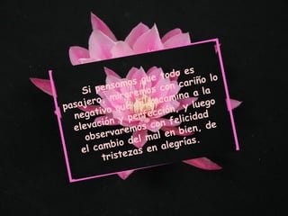 Si pensamos que todo es pasajero, miraremos con cariño lo negativo que te encamina a la elevación y perfección, y luego observaremos con felicidad el cambio del mal en bien, de tristezas en alegrías. 