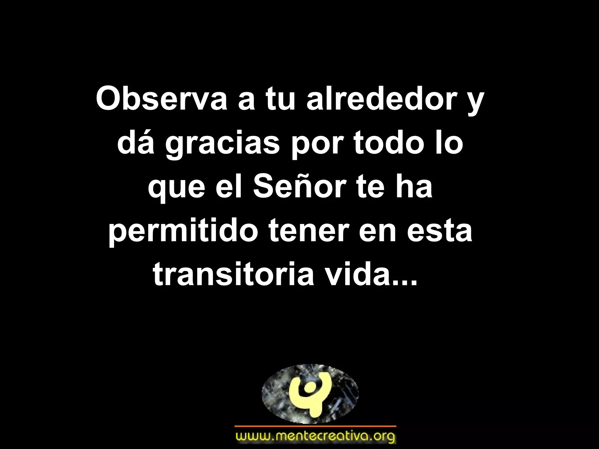 Observa a tu alrededor y dá gracias por todo lo que el Señor te ha permitido tener en esta transitoria vida...