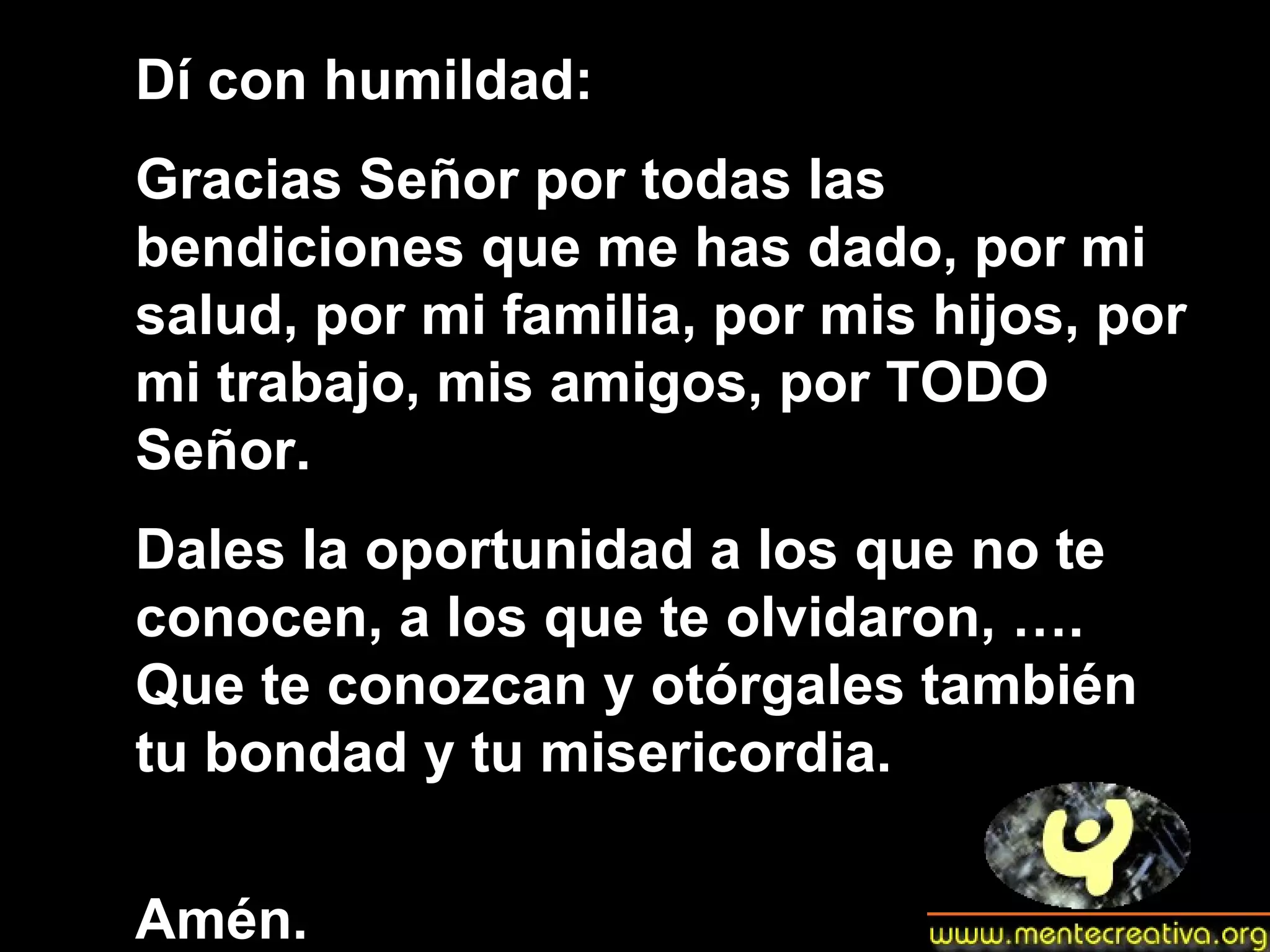 Dí con humildad: Gracias Señor por todas las bendiciones que me has dado, por mi salud, por mi familia, por mis hijos, por mi trabajo, mis amigos, por TODO Señor. Dales la oportunidad a los que no te conocen, a los que te olvidaron, …. Que te conozcan y otórgales también tu bondad y tu misericordia. Amén.