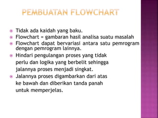  Tidak ada kaidah yang baku. 
 Flowchart = gambaran hasil analisa suatu masalah 
 Flowchart dapat bervariasi antara satu pemrogram 
dengan pemrogram lainnya. 
 Hindari pengulangan proses yang tidak 
perlu dan logika yang berbelit sehingga 
jalannya proses menjadi singkat. 
 Jalannya proses digambarkan dari atas 
ke bawah dan diberikan tanda panah 
untuk memperjelas. 
 