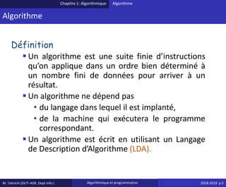 M. Tahrichi (DUT–ASR, Dept Info ) Algorithmique et programmation 2018-2019 p 5
Algorithme
Définition
▪ Un algorithme est une suite finie d’instructions
qu’on applique dans un ordre bien déterminé à
un nombre fini de données pour arriver à un
résultat.
▪ Un algorithme ne dépend pas
• du langage dans lequel il est implanté,
• de la machine qui exécutera le programme
correspondant.
▪ Un algorithme est écrit en utilisant un Langage
de Description d’Algorithme (LDA).
Chapitre 1: Algorithmique Algorithme
 