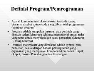 Definisi Program/Pemrograman Adalah kumpulan instruksi-instruksi tersendiri yang biasanya disebut source code yang dibuat oleh programmer (pembuat program) Program adalah kumpulan instruksi atau perintah yang disusun sedemikian rupa sehingga mempunyai urutan nalar yang tepat untuk menyelesaikan suatu persoalan. (Menurut P. Insap Santosa) Instruksi ( statement ) yang dimaksud adalah syntax (cara penulisan) sesuai dengan bahasa pemrograman yang digunakan yang mempunyai komponen-komponen : Input, Output, Proses, Percabangan dan Perulangan.  